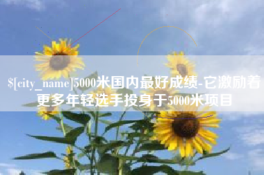 绵阳5000米国内最好成绩-它激励着更多年轻选手投身于5000米项目