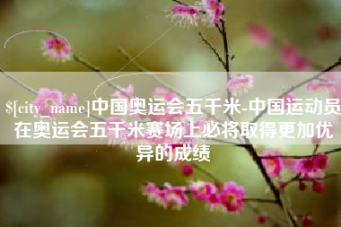 绵阳中国奥运会五千米-中国运动员在奥运会五千米赛场上必将取得更加优异的成绩