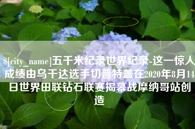 绵阳五千米纪录世界纪录-这一惊人成绩由乌干达选手切普特盖在2020年8月14日世界田联钻石联赛揭幕战摩纳哥站创造