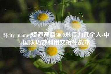 绵阳短道速滑5000米接力几个人-中国队巧妙利用交接棒战术