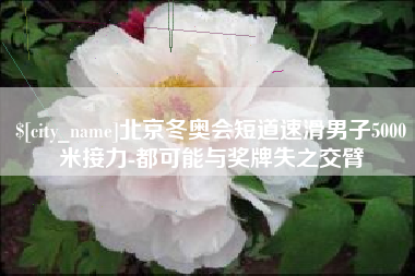 绵阳北京冬奥会短道速滑男子5000米接力-都可能与奖牌失之交臂