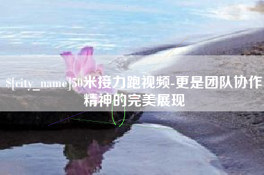 绵阳50米接力跑视频-更是团队协作精神的完美展现