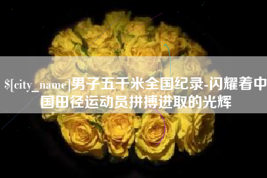 绵阳男子五千米全国纪录-闪耀着中国田径运动员拼搏进取的光辉