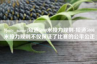 绵阳短道5000米接力规则-短道5000米接力规则不仅保证了比赛的公平公正