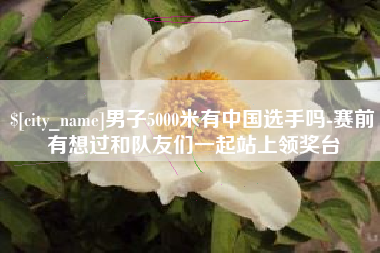 绵阳男子5000米有中国选手吗-赛前有想过和队友们一起站上领奖台