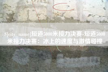 绵阳短道5000米接力决赛-短道5000米接力决赛：冰上的速度与激情碰撞
