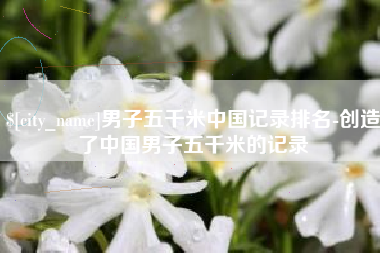 绵阳男子五千米中国记录排名-创造了中国男子五千米的记录