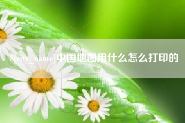 绵阳中国地图用什么怎么打印的