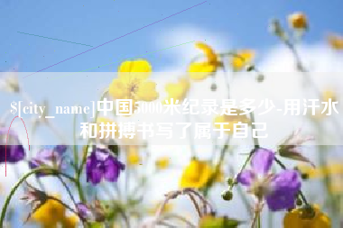 绵阳中国5000米纪录是多少-用汗水和拼搏书写了属于自己