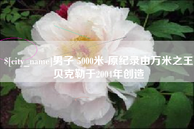 绵阳男子 5000米-原纪录由万米之王贝克勒于2004年创造