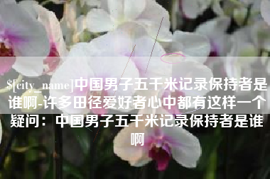 绵阳中国男子五千米记录保持者是谁啊-许多田径爱好者心中都有这样一个疑问：中国男子五千米记录保持者是谁啊