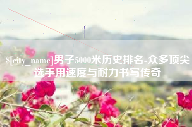 绵阳男子5000米历史排名-众多顶尖选手用速度与耐力书写传奇