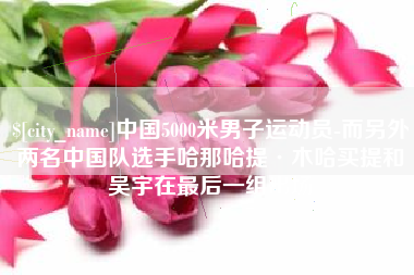 绵阳中国5000米男子运动员-而另外两名中国队选手哈那哈提·木哈买提和吴宇在最后一组出场