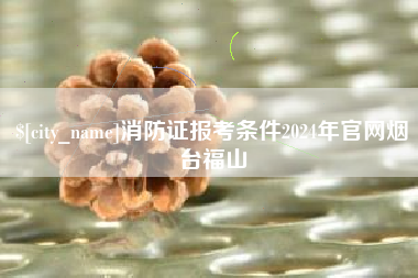 绵阳消防证报考条件2024年官网烟台福山